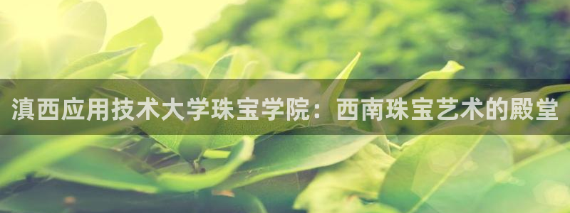 楚雄众腾娱乐在哪里：滇西应用技术大学珠宝学院：西南珠宝艺术的