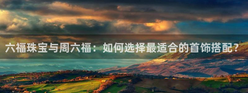 众腾娱乐博彩：六福珠宝与周六福：如何选择最适合的首饰搭配？