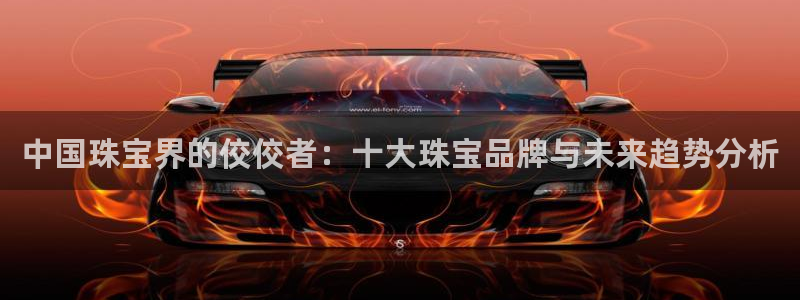 众腾娱乐扣款是正规的吗：中国珠宝界的佼佼者：十大珠宝品牌与未