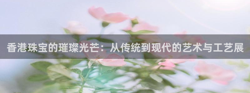 众腾娱乐登录：香港珠宝的璀璨光芒：从传统到现代的艺术与工艺展