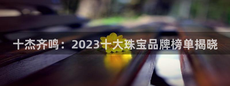 包头众腾娱乐密室逃脱：十杰齐鸣：2023十大珠宝品牌榜单揭晓