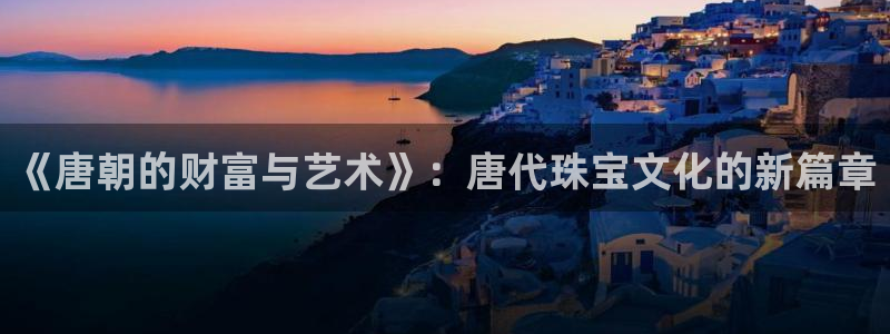 众腾娱乐官方客服电话：《唐朝的财富与艺术》：唐代珠宝文化的新